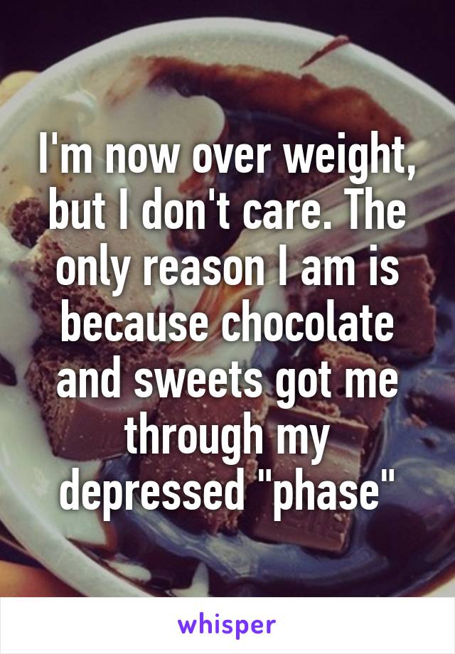 I'm now over weight, but I don't care. The only reason I am is because chocolate and sweets got me through my depressed "phase"