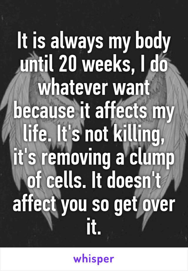 It is always my body until 20 weeks, I do whatever want because it affects my life. It's not killing, it's removing a clump of cells. It doesn't affect you so get over it.