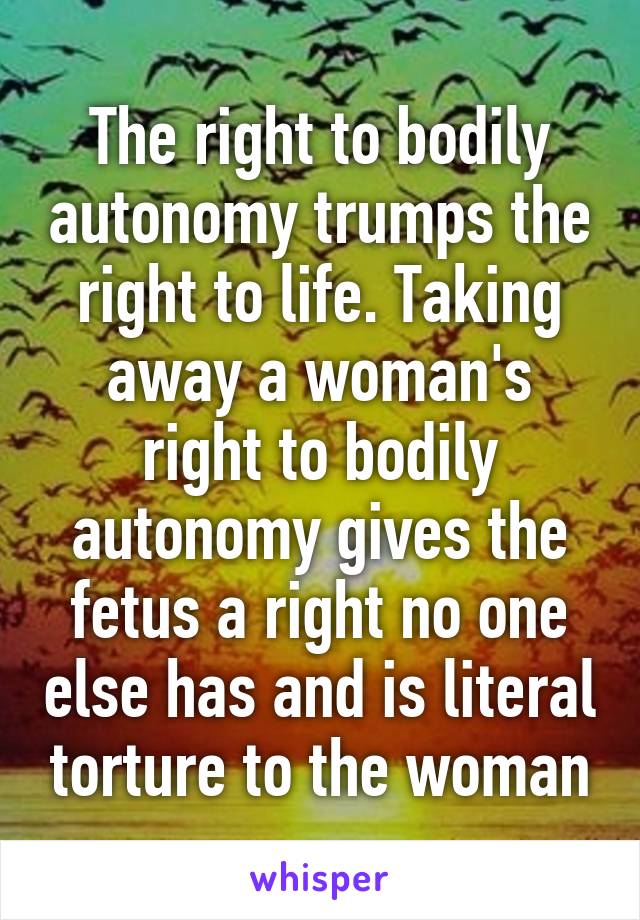 The right to bodily autonomy trumps the right to life. Taking away a woman's right to bodily autonomy gives the fetus a right no one else has and is literal torture to the woman