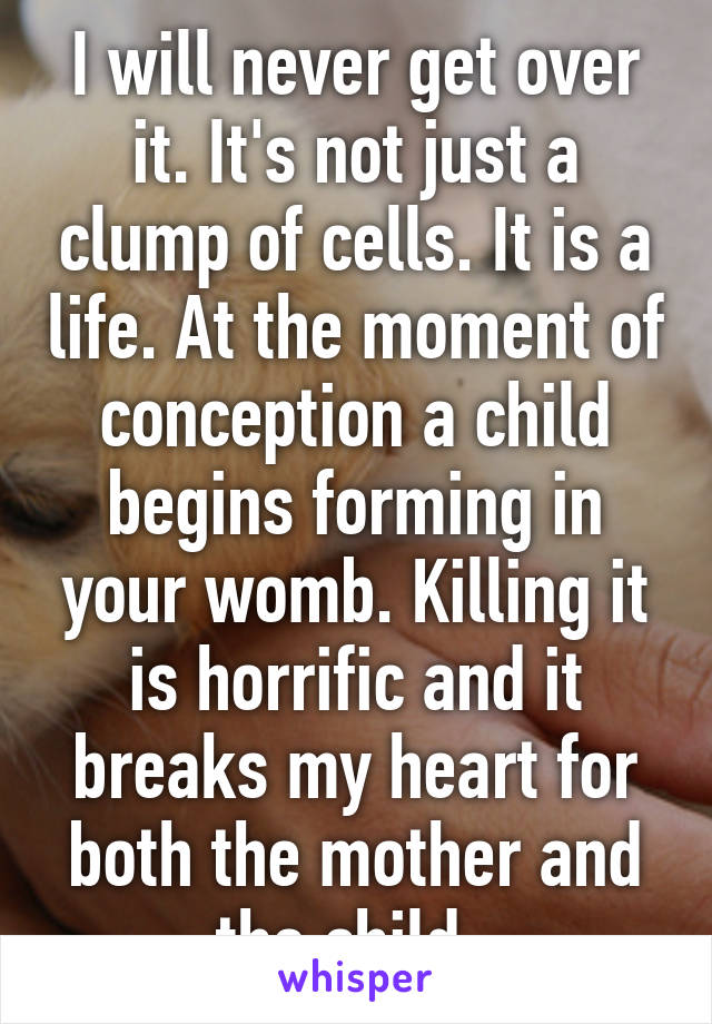 I will never get over it. It's not just a clump of cells. It is a life. At the moment of conception a child begins forming in your womb. Killing it is horrific and it breaks my heart for both the mother and the child. 