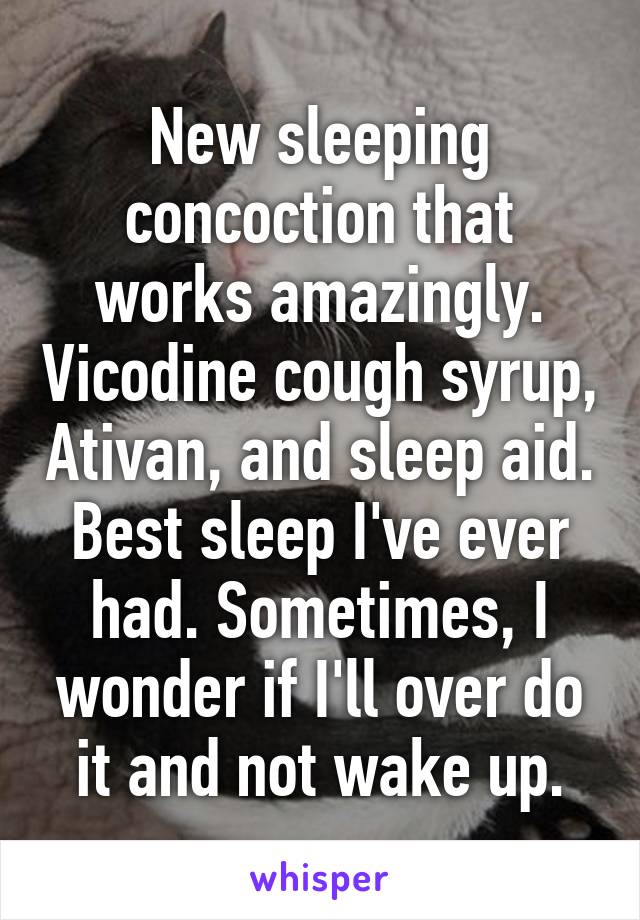 New sleeping concoction that works amazingly. Vicodine cough syrup, Ativan, and sleep aid. Best sleep I've ever had. Sometimes, I wonder if I'll over do it and not wake up.