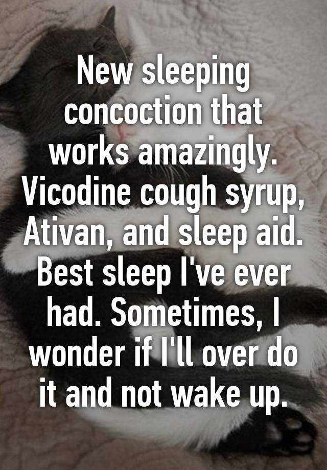 New sleeping concoction that works amazingly. Vicodine cough syrup, Ativan, and sleep aid. Best sleep I've ever had. Sometimes, I wonder if I'll over do it and not wake up.