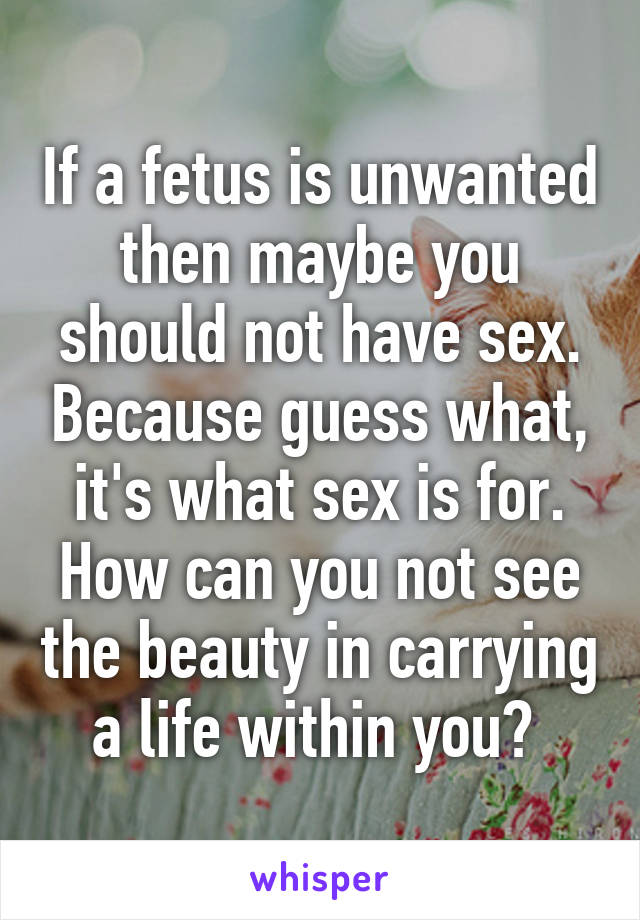 If a fetus is unwanted then maybe you should not have sex. Because guess what, it's what sex is for. How can you not see the beauty in carrying a life within you? 