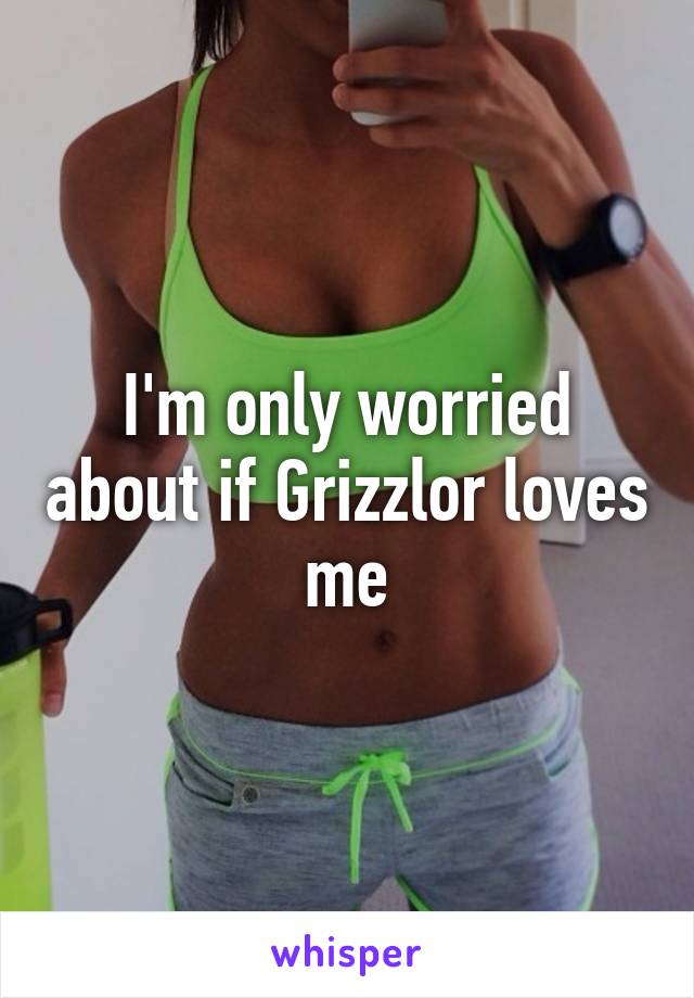I'm only worried about if Grizzlor loves me