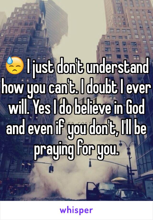 😓 I just don't understand how you can't. I doubt I ever will. Yes I do believe in God and even if you don't, I'll be praying for you. 