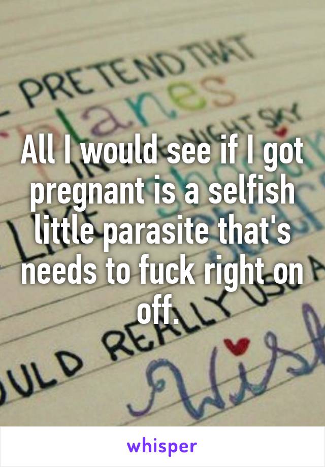 All I would see if I got pregnant is a selfish little parasite that's needs to fuck right on off. 