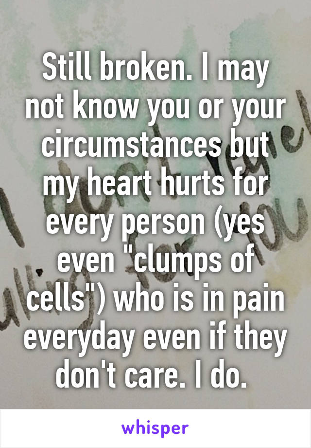 Still broken. I may not know you or your circumstances but my heart hurts for every person (yes even "clumps of cells") who is in pain everyday even if they don't care. I do. 