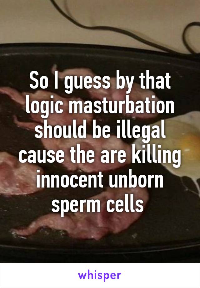 So I guess by that logic masturbation should be illegal cause the are killing innocent unborn sperm cells 