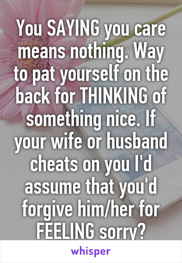 You SAYING you care means nothing. Way to pat yourself on the back for THINKING of something nice. If your wife or husband cheats on you I'd assume that you'd forgive him/her for FEELING sorry?