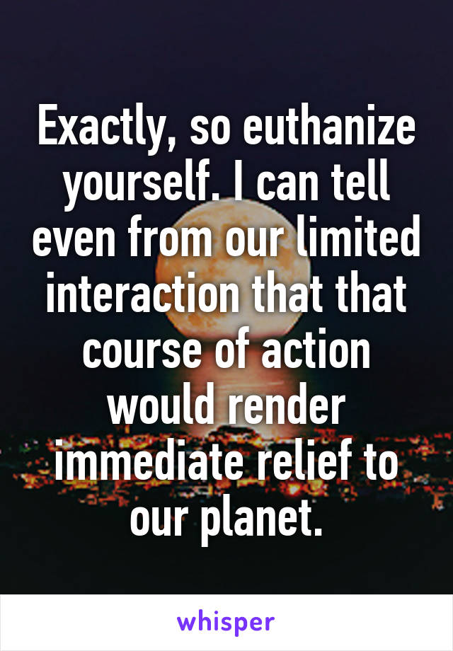 Exactly, so euthanize yourself. I can tell even from our limited interaction that that course of action would render immediate relief to our planet.