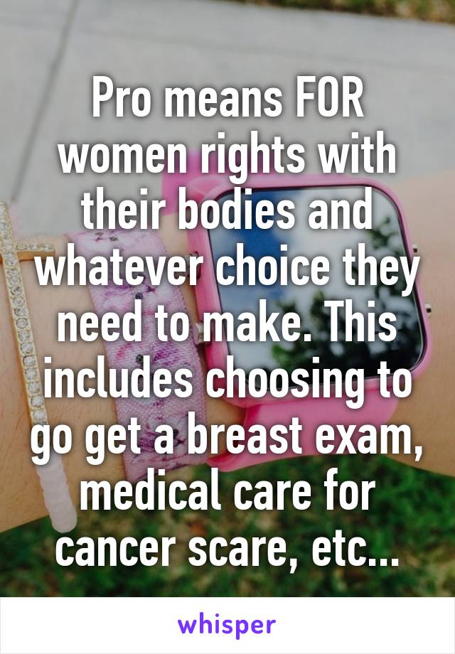 Pro means FOR women rights with their bodies and whatever choice they need to make. This includes choosing to go get a breast exam, medical care for cancer scare, etc...