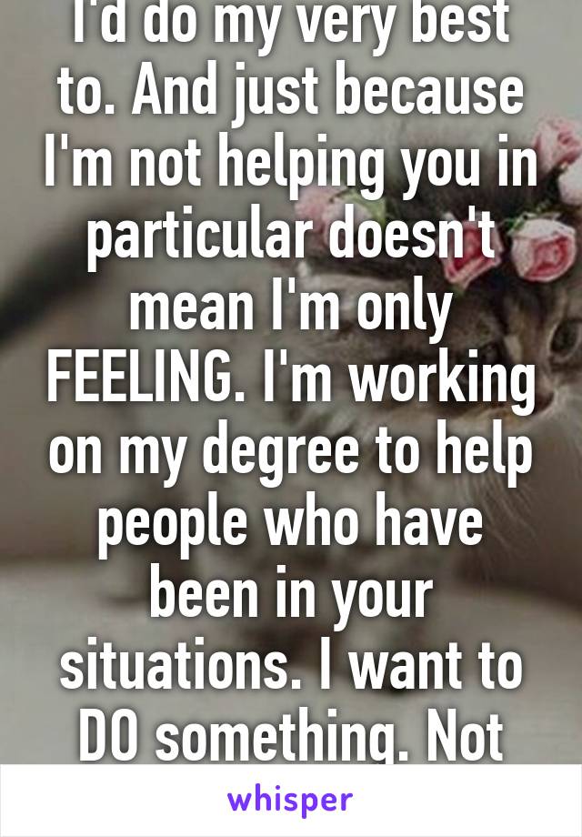 I'd do my very best to. And just because I'm not helping you in particular doesn't mean I'm only FEELING. I'm working on my degree to help people who have been in your situations. I want to DO something. Not wallow in hate.