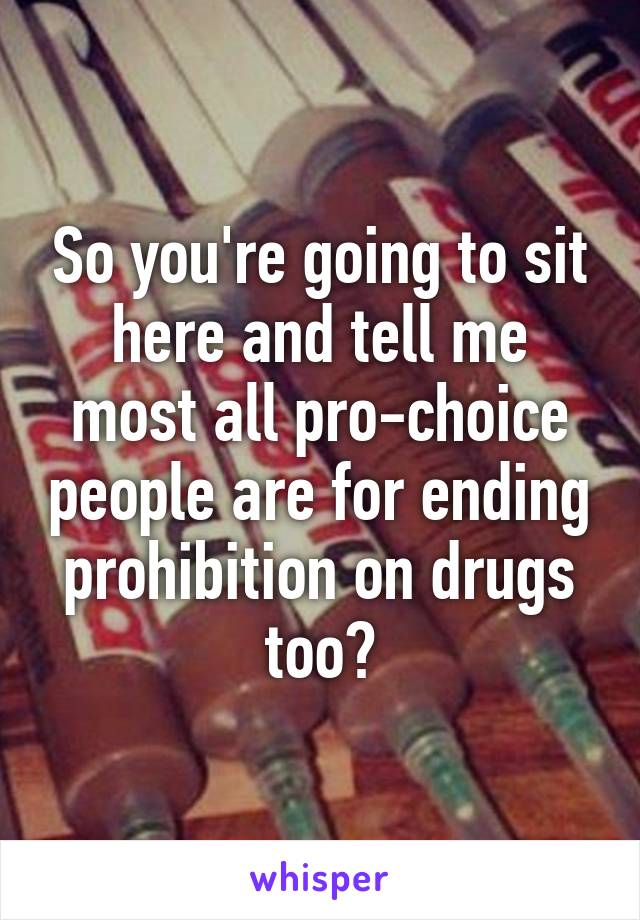 So you're going to sit here and tell me most all pro-choice people are for ending prohibition on drugs too?