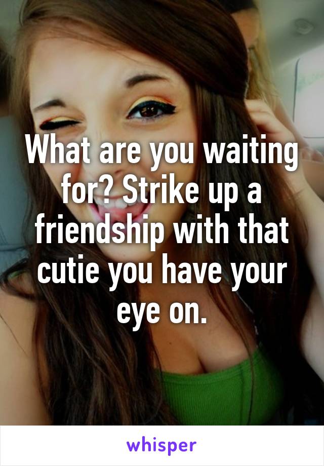 What are you waiting for? Strike up a friendship with that cutie you have your eye on.