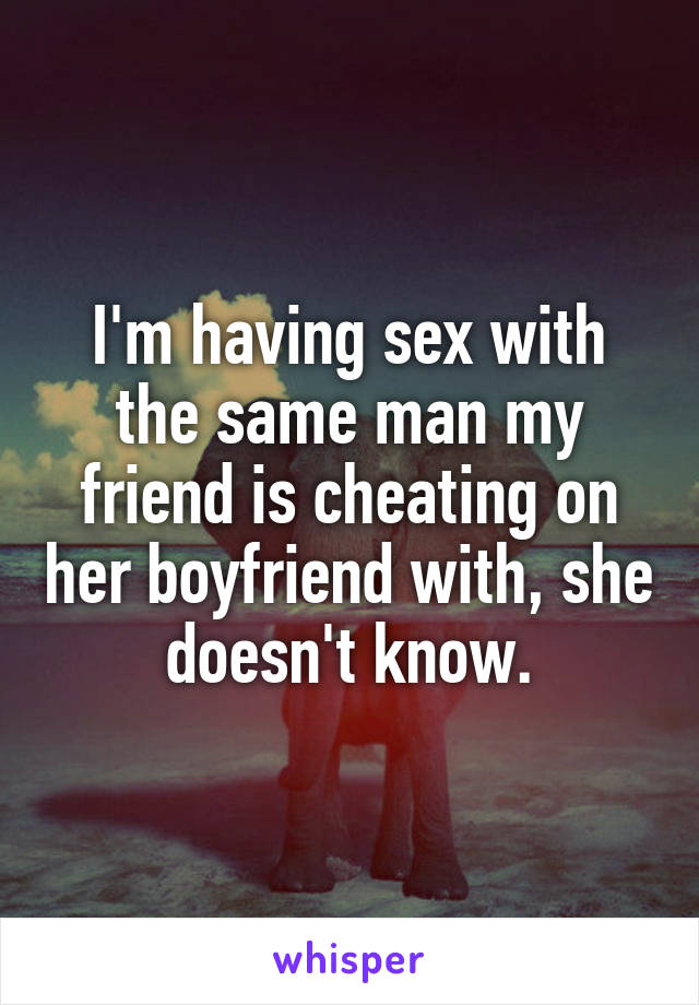 I'm having sex with the same man my friend is cheating on her boyfriend with, she doesn't know.
