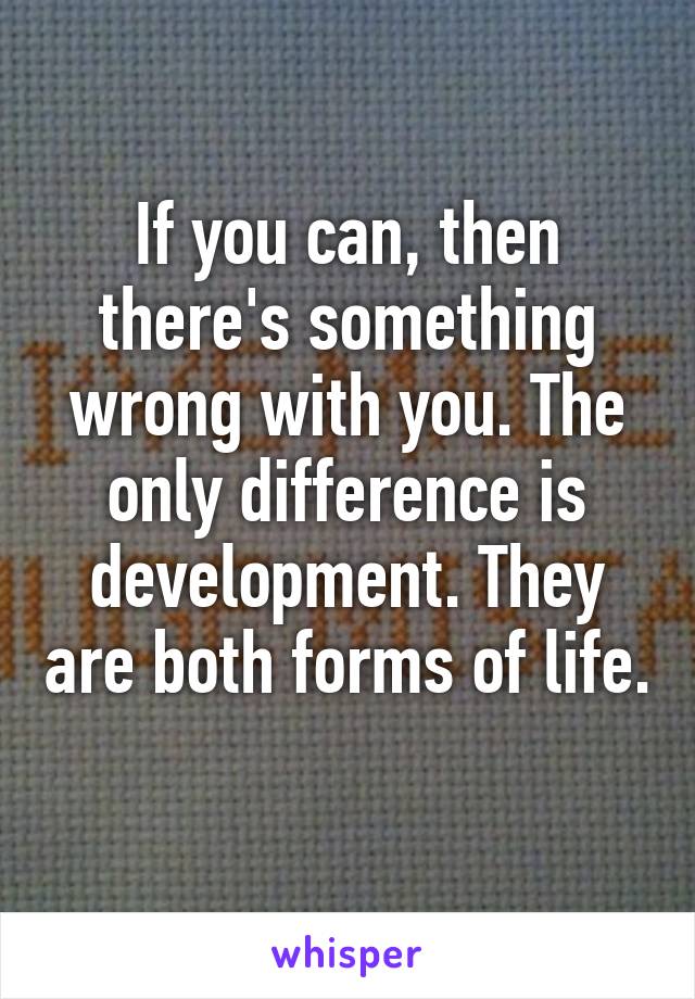 If you can, then there's something wrong with you. The only difference is development. They are both forms of life. 