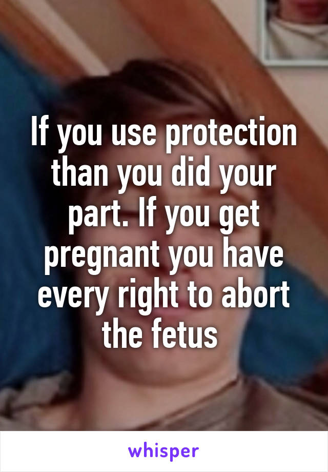 If you use protection than you did your part. If you get pregnant you have every right to abort the fetus 