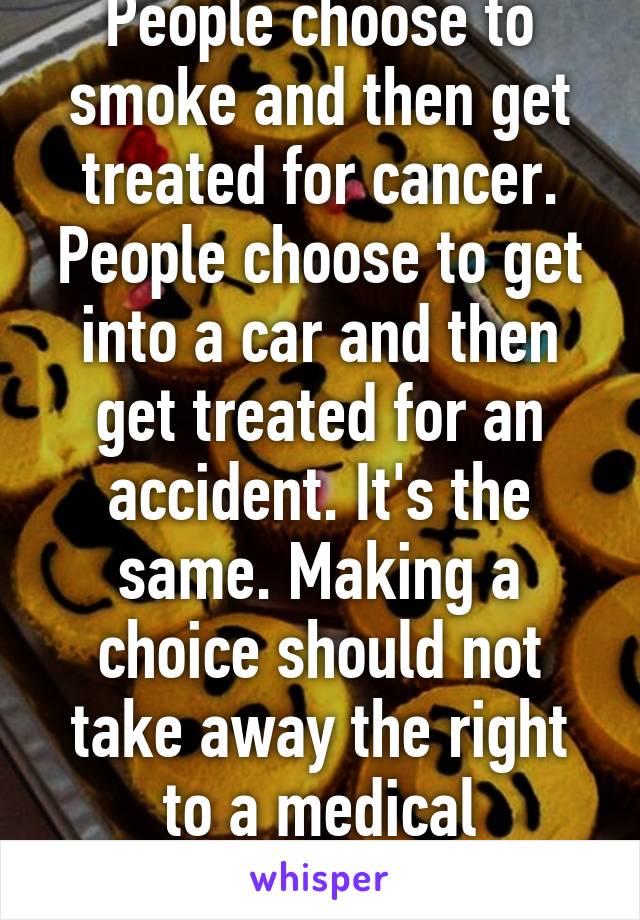 People choose to smoke and then get treated for cancer. People choose to get into a car and then get treated for an accident. It's the same. Making a choice should not take away the right to a medical procedure