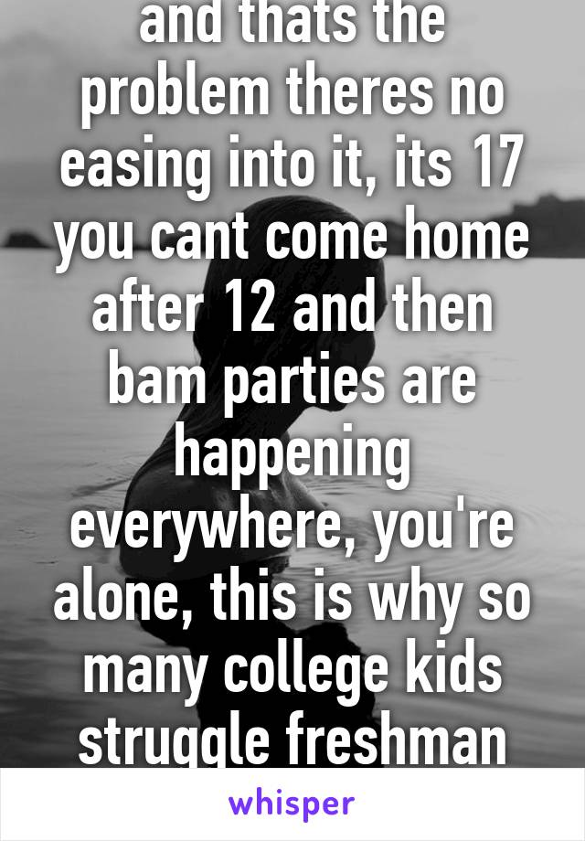 and thats the problem theres no easing into it, its 17 you cant come home after 12 and then bam parties are happening everywhere, you're alone, this is why so many college kids struggle freshman year.