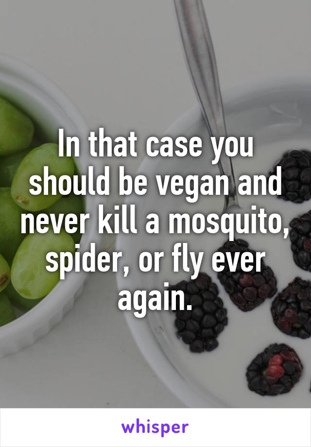 In that case you should be vegan and never kill a mosquito, spider, or fly ever again.