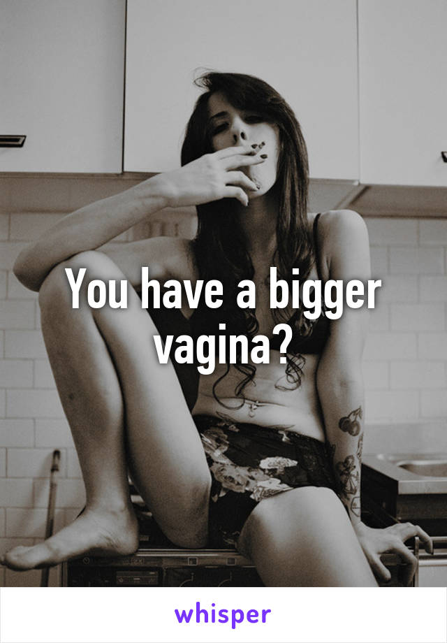 You have a bigger vagina?