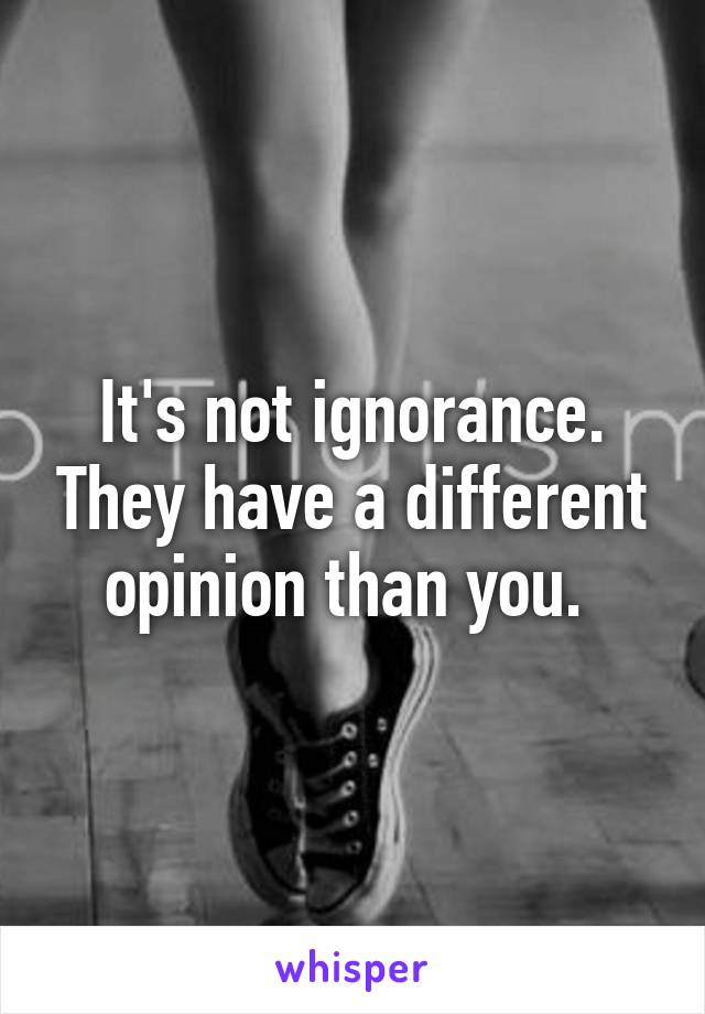 It's not ignorance. They have a different opinion than you. 