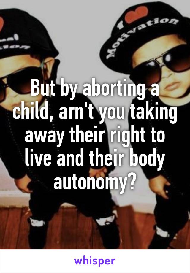 But by aborting a child, arn't you taking away their right to live and their body autonomy?