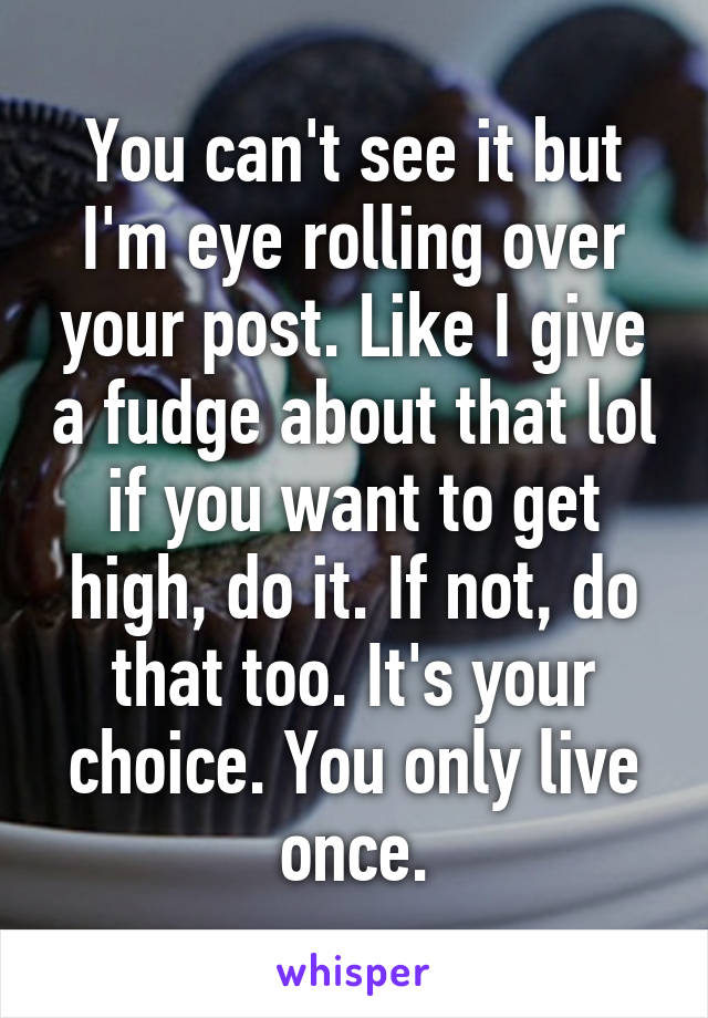 You can't see it but I'm eye rolling over your post. Like I give a fudge about that lol if you want to get high, do it. If not, do that too. It's your choice. You only live once.