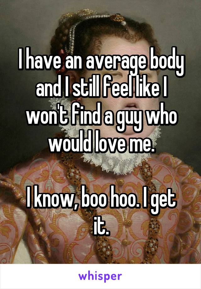 I have an average body and I still feel like I won't find a guy who would love me.

I know, boo hoo. I get it.