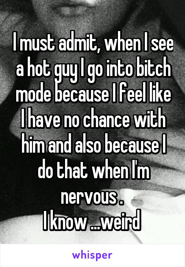 I must admit, when I see a hot guy I go into bitch mode because I feel like I have no chance with him and also because I do that when I'm nervous . 
I know ...weird 