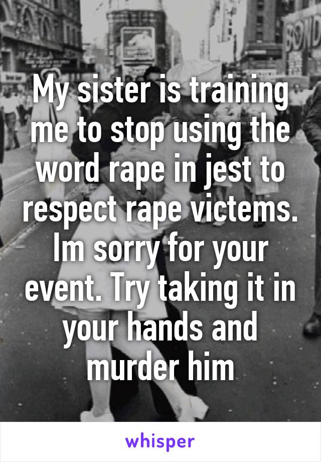 My sister is training me to stop using the word rape in jest to respect rape victems. Im sorry for your event. Try taking it in your hands and murder him