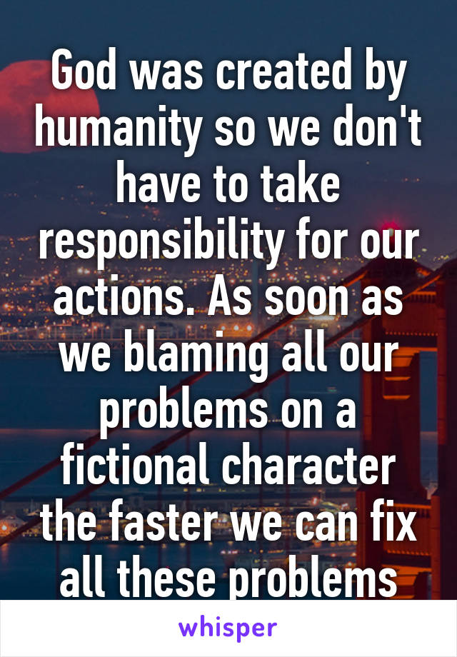 God was created by humanity so we don't have to take responsibility for our actions. As soon as we blaming all our problems on a fictional character the faster we can fix all these problems