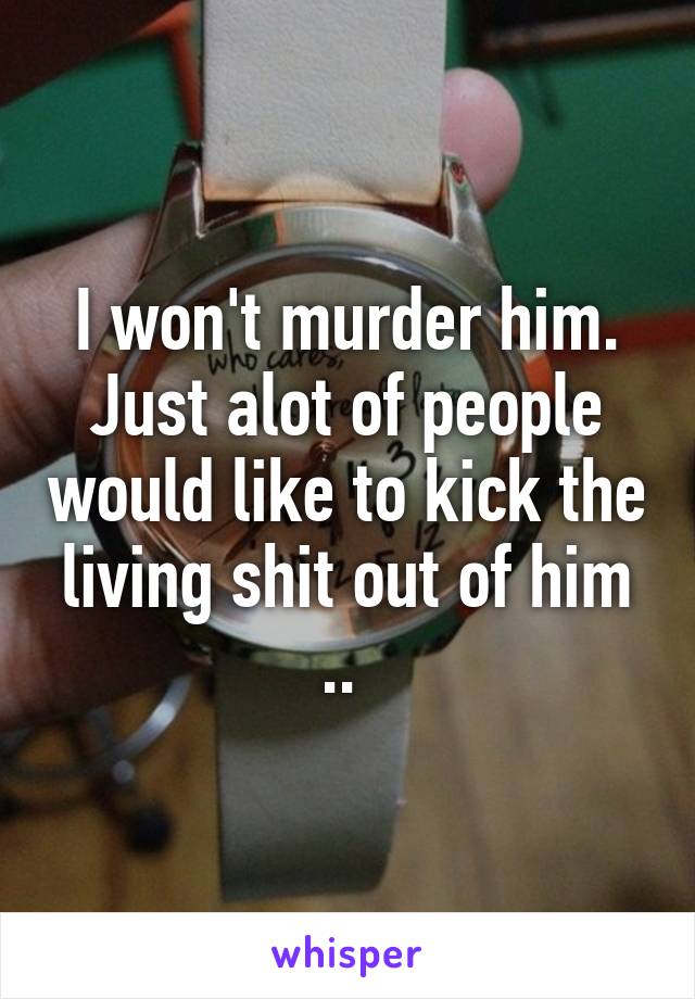 I won't murder him. Just alot of people would like to kick the living shit out of him .. 