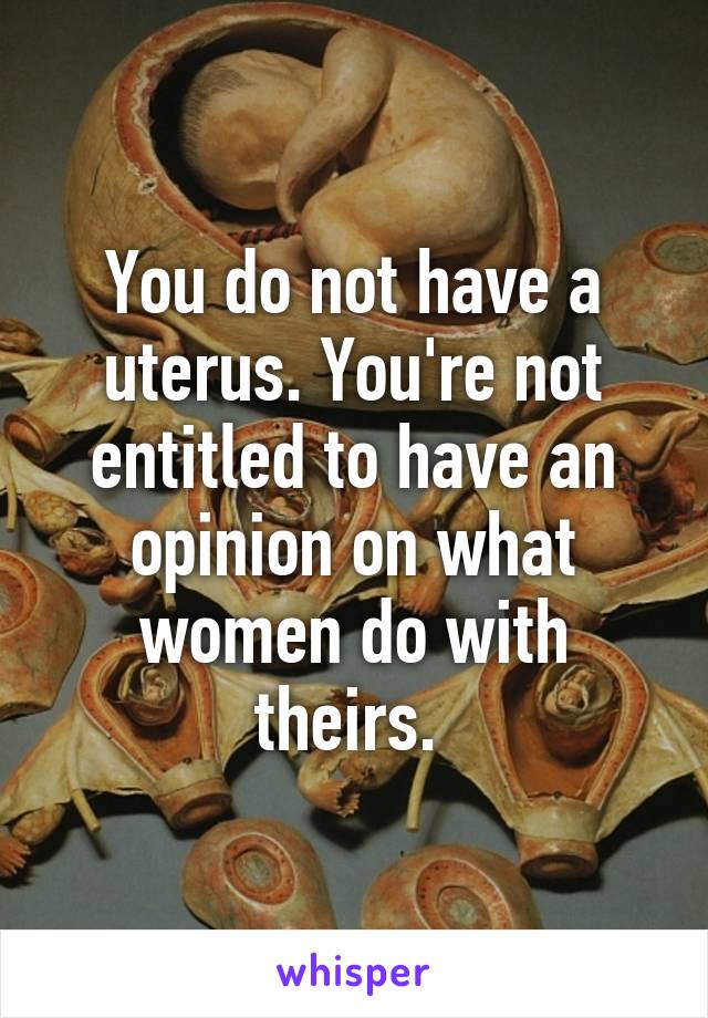 You do not have a uterus. You're not entitled to have an opinion on what women do with theirs. 