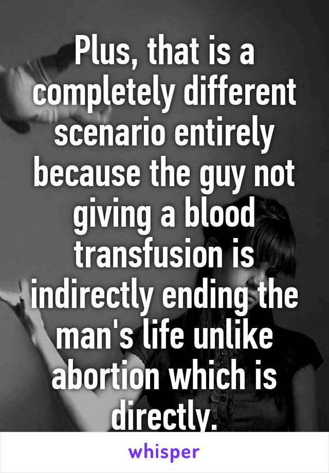 Plus, that is a completely different scenario entirely because the guy not giving a blood transfusion is indirectly ending the man's life unlike abortion which is directly.