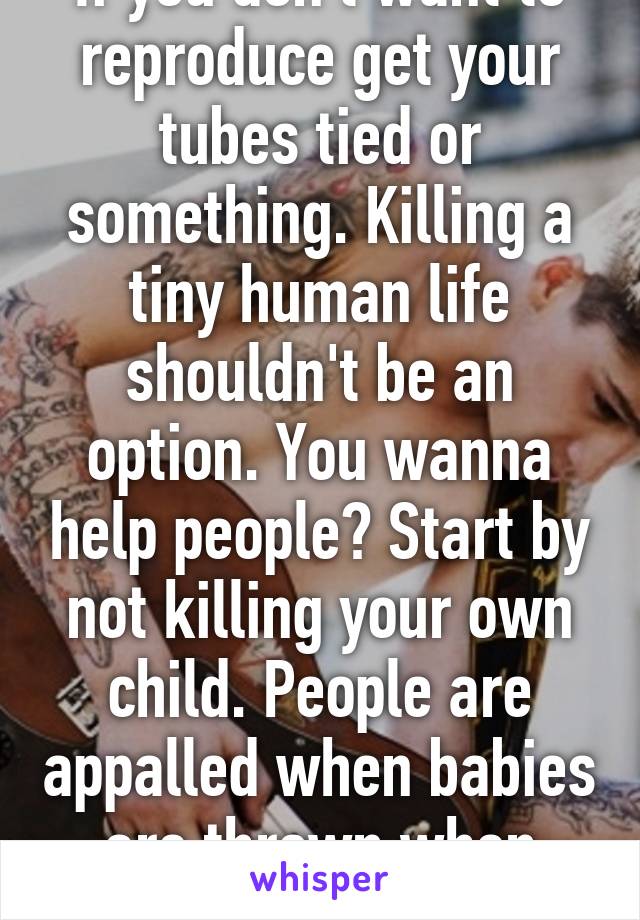 If you don't want to reproduce get your tubes tied or something. Killing a tiny human life shouldn't be an option. You wanna help people? Start by not killing your own child. People are appalled when babies are thrown when women pay to