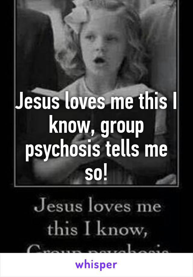 Jesus loves me this I know, group psychosis tells me so!