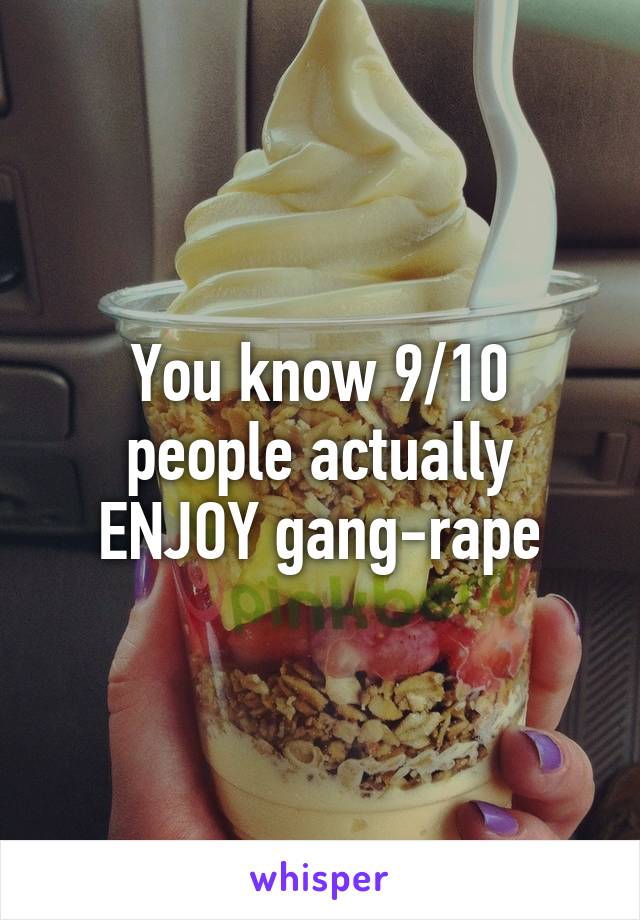 You know 9/10 people actually ENJOY gang-rape