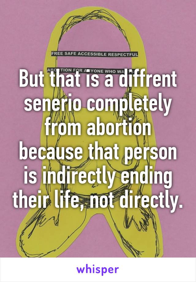 But that is a diffrent senerio completely from abortion because that person is indirectly ending their life, not directly.