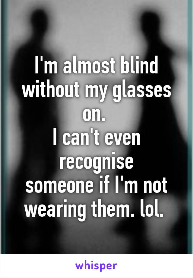 I'm almost blind
without my glasses on. 
I can't even recognise
someone if I'm not
wearing them. lol. 