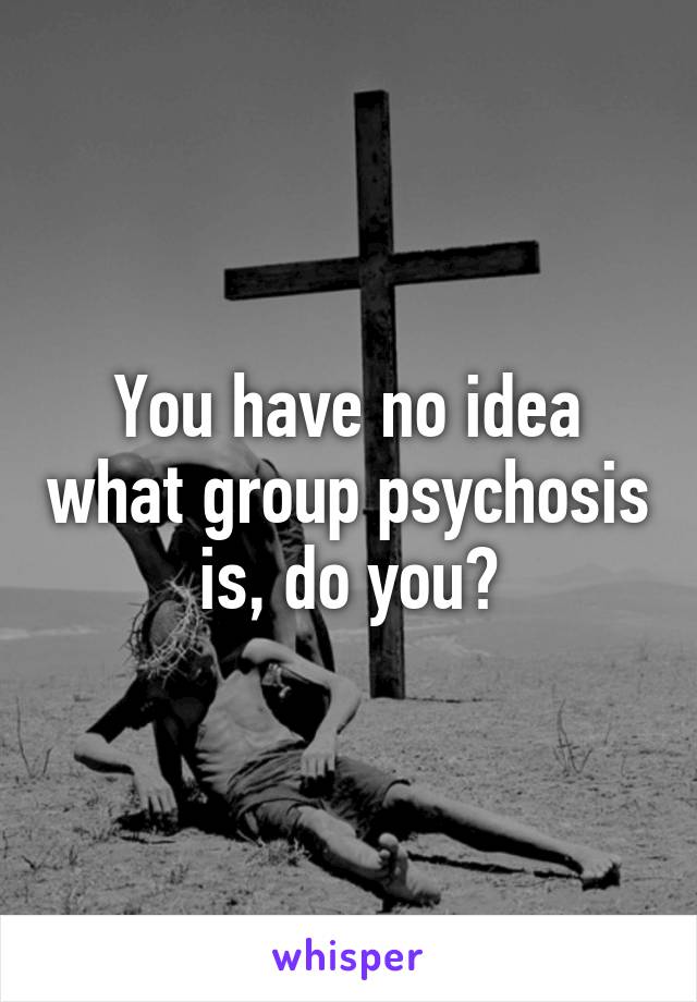 You have no idea what group psychosis is, do you?