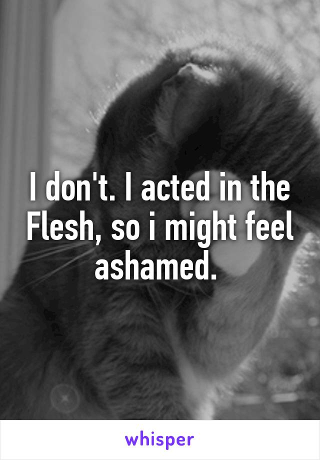 I don't. I acted in the Flesh, so i might feel ashamed. 
