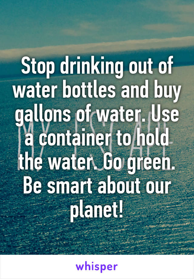 Stop drinking out of water bottles and buy gallons of water. Use a container to hold the water. Go green. Be smart about our planet!