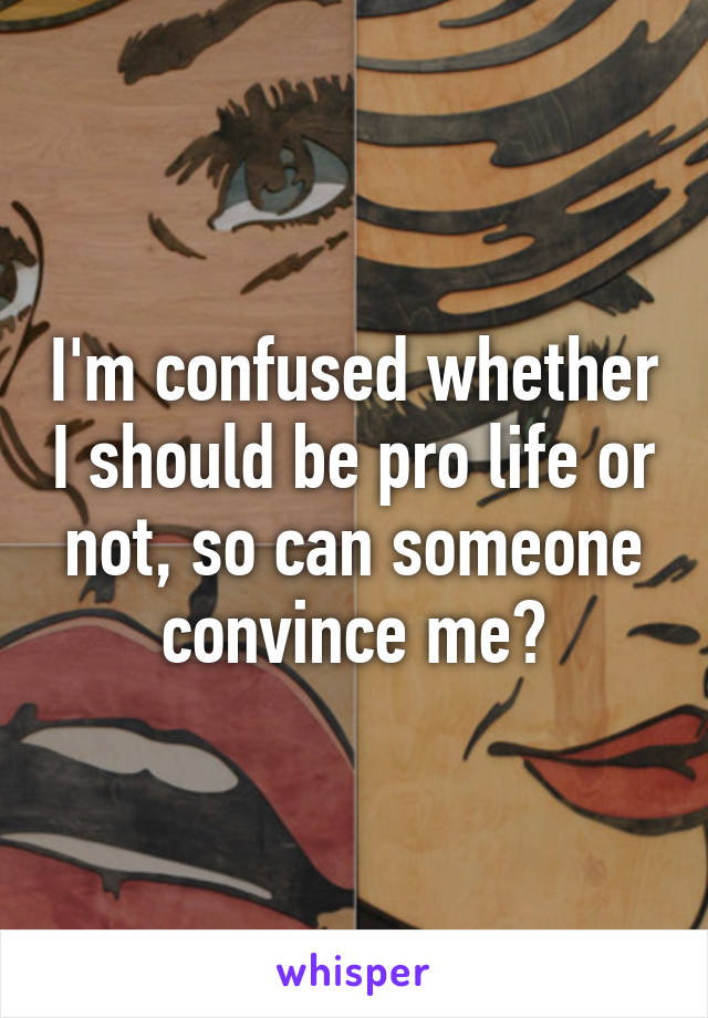 I'm confused whether I should be pro life or not, so can someone convince me?