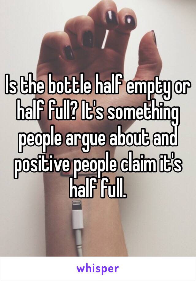 Is the bottle half empty or half full? It's something people argue about and positive people claim it's half full.