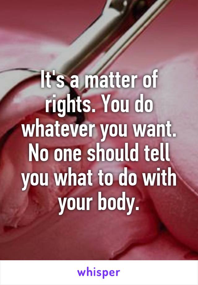 It's a matter of rights. You do whatever you want. No one should tell you what to do with your body.