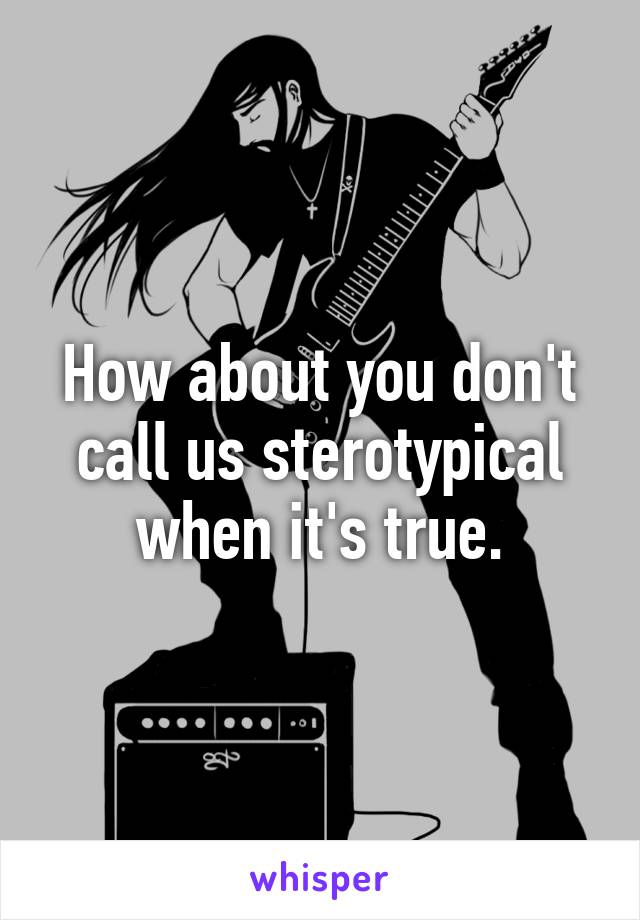 How about you don't call us sterotypical when it's true.