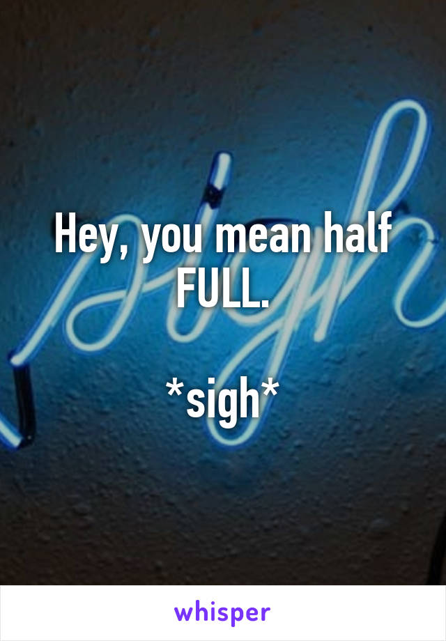 Hey, you mean half FULL.

*sigh*