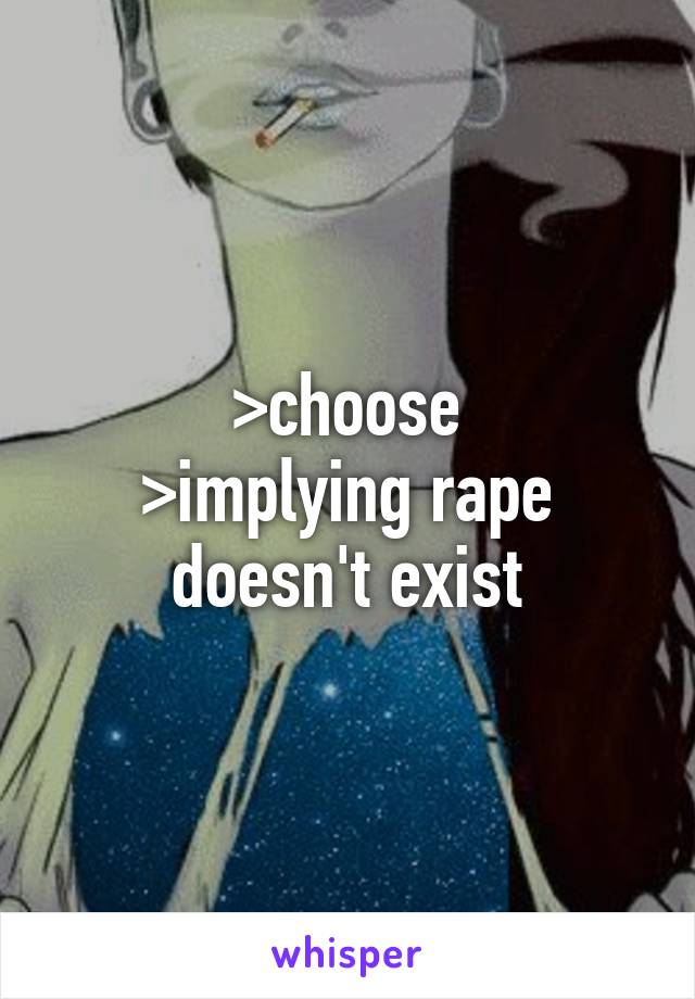 >choose
>implying rape doesn't exist