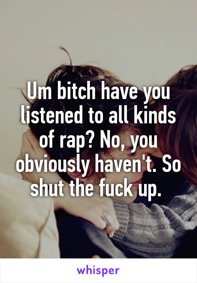 Um bitch have you listened to all kinds of rap? No, you obviously haven't. So shut the fuck up. 